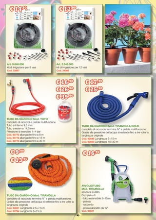 40
Art. 2.345.003
kit di irrigazione per 12 vasi
Cod. 34060
Art. 9.646.006
kit di irrigazione per 9 vasi
Cod. 33987
TUBO DA GIARDINO Mod. TIRAMOLLA
completo di raccordo femmina ¾” e pistola multifunzione.
Grazie alla pressione dell’acqua si estende fino a tre volte la
lunghezza originale
Cod. 53551 Lunghezza 2,5÷7,5 m
Cod. 53794 Lunghezza 5÷15 m
TUBO DA GIARDINO Mod. TIRAMOLLA GOLD
completo di raccordo femmina ¾” e pistola multifunzione.
Grazie alla pressione dell’acqua si estende fino a tre volte la
lunghezza originale
Cod. 93649 Lunghezza 5÷15 m
Cod. 93650 Lunghezza 10÷30 m
AVVOLGITUBO
Mod. TIRAMOLLA
struttura in ABS.
Completo di:
- tubo estensibile 5÷15 m
- pistola
- raccordo
- presa rubinetto da ¾”
Cod. 93651
€ 16,90
TUBO DA GIARDINO Mod. YOYO
completo di raccordi e pistola multifunzione.
Tubo ø interno 9,5 mm
Tubo ø esterno 14,5 mm
Pressione di esercizio 1÷4 bar
Cod. 93770 allungabile fino a 8 m
Cod. 93772 allungabile fino a 15 m
Cod. 93773 allungabile fino a 30 m
€ 9,90
€ 13,90
€ 17,90
€ 25,90
€ 16,90
€ 26,90
€ 39,90
€ 17,90
€ 14,90
 