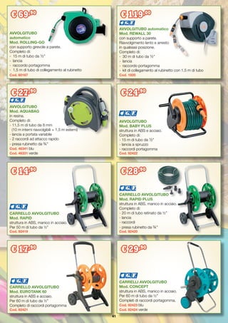 41
CARRELLO AVVOLGITUBO
Mod. RAPID
struttura in ABS, manico in acciaio.
Per 50 m di tubo da ½”
Cod. 92419
CARRELLO AVVOLGITUBO
Mod. EUROTANK 60
struttura in ABS e acciaio.
Per 60 m di tubo da ½”
Completo di raccordi portagomma
Cod. 92421
AVVOLGITUBO
Mod. AQUABAG
in resina.
Completo di:
- 11,5 m di tubo da 8 mm
(10 m interni riavvolgibili + 1,5 m esterni)
- lancia a portata variabile
- 2 raccordi ad attacco rapido
- presa rubinetto da ¾”
Cod. 46341 blu
Cod. 46331 verde
CARRELLO AVVOLGITUBO
Mod. RAPID PLUS
struttura in ABS, manico in acciaio.
Completo di:
- 20 m di tubo retinato da ½”
- lancia
- raccordi
- presa rubinetto da ¾”
Cod. 92420
CARRELLI AVVOLGITUBO
Mod. CONCEPT
struttura in ABS, manico in acciaio.
Per 60 m di tubo da ½”
Completi di raccordi portagomma.
Cod. 92423 blu
Cod. 92424 verde
AVVOLGITUBO
Mod. BABY PLUS
struttura in ABS e acciaio.
Completo di:
- 15 m di tubo da ½”
- lancia a spruzzo
- raccordi portagomma
Cod. 92422
AVVOLGITUBO automatico
Mod. REWALL 30
con supporto a parete.
Riavvolgimento lento e arresto
in qualsiasi posizione.
Completo di:
-	 30 m di tubo da ½”
-	 lancia
-	 raccordo portagomma
-	 kit di collegamento al rubinetto con 1,5 m di tubo
Cod. 1920
€ 119,00
AVVOLGITUBO
automatico
Mod. ROLLING-GO
con supporto girevole a parete.
Completo di:
-	 15 m di tubo da ½”
-	 lancia
-	 raccordo portagomma
-	 1,5 m di tubo di collegamento al rubinetto
Cod. 60167
€ 69,90
€ 27,90
€ 29,90
€ 24,90
€ 14,90
€ 28,90
€ 17,90
 