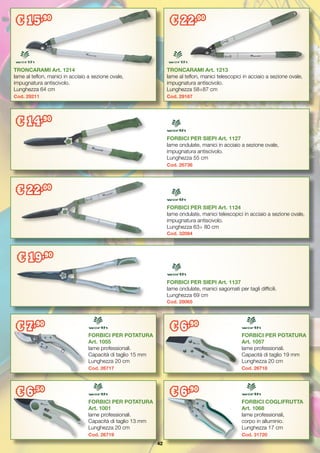 42
TRONCARAMI Art. 1214
lame al teflon, manici in acciaio a sezione ovale,
impugnatura antiscivolo.
Lunghezza 64 cm
Cod. 29211
FORBICI PER SIEPI Art. 1127
lame ondulate, manici in acciaio a sezione ovale,
impugnatura antiscivolo.
Lunghezza 55 cm
Cod. 26736
FORBICI PER SIEPI Art. 1124
lame ondulate, manici telescopici in acciaio a sezione ovale,
impugnatura antiscivolo.
Lunghezza 63÷ 80 cm
Cod. 32084
TRONCARAMI Art. 1213
lame al teflon, manici telescopici in acciaio a sezione ovale,
impugnatura antiscivolo.
Lunghezza 58÷87 cm
Cod. 29167
FORBICI PER POTATURA
Art. 1055
lame professionali.
Capacità di taglio 15 mm
Lunghezza 20 cm
Cod. 26717
FORBICI PER POTATURA
Art. 1057
lame professionali.
Capacità di taglio 19 mm
Lunghezza 20 cm
Cod. 26718
FORBICI PER POTATURA
Art. 1001
lame professionali.
Capacità di taglio 13 mm
Lunghezza 20 cm
Cod. 26719
FORBICI COGLIFRUTTA
Art. 1068
lame professionali,
corpo in alluminio.
Lunghezza 17 cm
Cod. 31720
FORBICI PER SIEPI Art. 1137
lame ondulate, manici sagomati per tagli difficili.
Lunghezza 69 cm
Cod. 28065
€ 15,90
€ 22,00
€ 14,90
€ 22,00
€ 19,90
€ 7,90
€ 6,90
€ 6,50
€ 6,90
 