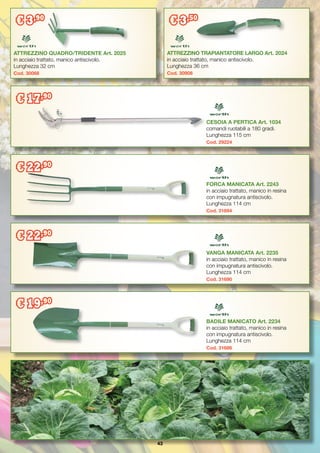 43
ATTREZZINO QUADRO/TRIDENTE Art. 2025
in acciaio trattato, manico antiscivolo.
Lunghezza 32 cm
Cod. 30068
ATTREZZINO TRAPIANTATORE LARGO Art. 2024
in acciaio trattato, manico antiscivolo.
Lunghezza 36 cm
Cod. 30908
VANGA MANICATA Art. 2235
in acciaio trattato, manico in resina
con impugnatura antiscivolo.
Lunghezza 114 cm
Cod. 31690
BADILE MANICATO Art. 2234
in acciaio trattato, manico in resina
con impugnatura antiscivolo.
Lunghezza 114 cm
Cod. 31686
CESOIA A PERTICA Art. 1034
comandi ruotabili a 180 gradi.
Lunghezza 115 cm
Cod. 29224
FORCA MANICATA Art. 2243
in acciaio trattato, manico in resina
con impugnatura antiscivolo.
Lunghezza 114 cm
Cod. 31694
€ 3,90
€ 3,50
€ 17,90
€ 22,90
€ 22,90
€ 19,90
 