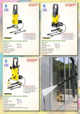 44
IDROPULITRICE AD ACQUA FREDDA
Mod. K 2
potenza		 1400	 W
pressione max	 110	 bar
portata		 360	 l/h
Funzione Total Stop.
Motore universale.
Cod. 91433
Dotazione standard:
•	 Pistola alta pressione
•	 Tubo alta pressione 4 m
•	 Lancia alta pressione
•	 Lancia mangiasporco
acqua
fredda
€ 89,90
IDROPULITRICE AD ACQUA FREDDA
Mod. K 4
potenza		 1800	 W
pressione max	 130	 bar
portata		 420	 l/h
serbatoio detergente	 1	 l
Funzione Total Stop.
Motore ad induzione raffreddato ad acqua.
Cod. 16551
Dotazione standard:
•	 Pistola alta pressione
•	 Tubo alta pressione 6 m
•	 Lancia Vario-Power
•	 Lancia mangiasporco
•	 Detergente
acqua
fredda
€ 219,90
IDROPULITRICE AD ACQUA FREDDA
Mod. K 3
potenza		 1600	 W
pressione max	 120	 bar
portata		 380	 l/h
serbatoio detergente	 1	 l
Funzione Total Stop.
Motore universale.
Cod. 92611
Dotazione standard:
•	 Pistola alta pressione
•	 Tubo alta pressione 6 m
•	 Lancia Vario-Power
•	 Lancia mangiasporco
acqua
fredda
€ 119,90
 