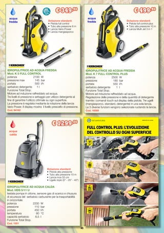 45
IDROPULITRICE AD ACQUA FREDDA
Mod. K 5 FULL CONTROL
potenza		 2100	 W
pressione max	 145	 bar
portata		 500	 l/h
serbatoio detergente	 1 l
Funzione Total Stop.
Motore ad induzione raffreddato ad acqua.
Tre livelli di pressione e settaggio per utilizzo detergente al
fine di garantire l’utilizzo ottimale su ogni superficie.
La pressione è regolata mediante la rotazione della lancia
Vario Power. Il display mostra il livello prescelto di pressione.
Cod. 94162
IDROPULITRICE AD ACQUA FREDDA
Mod. K 7 FULL CONTROL PLUS
potenza		 2500	 W
pressione		 180	 bar
portata		 550	 l/h
serbatoio detergente	 1	 l
Funzione Total Stop.
Motore ad induzione raffreddato ad acqua.
Regolazione della pressione e della quantità di detergente
tramite i comandi touch sul display della pistola. Tre ugelli
(mangiasporco, standard, detergente) in una sola lancia.
Le 3 diverse funzioni vengono selezionate ruotando la lancia.
Cod. 16569
Dotazione standard:
•	 Pistola full control-plus
•	 Tubo alta pressione 10 m
•	 Lancia Multi Jet 3 in 1
acqua
fredda
€ 499,90
Dotazione standard:
•	 Pistola full control
•	 Tubo alta pressione 8 m
•	 Lancia Vario-Power
•	 Lancia mangiasporco
acqua
fredda
€ 349,90
FULL CONTROL PLUS: L’EVOLUZIONE
DEL CONTROLLO SU OGNI SUPERFICIE
IDROPULITRICI FULL CONTROL
IDROPULITRICE AD ACQUA CALDA
Mod. HDS 5/11 U
testata pompa in ottone, sensore gas di scarico e chiusura
di sicurezza del serbatoio carburante per la trasportabilità
in orizzontale
potenza		 2200	 W
pressione		 110	 bar
portata		 450	 l/h
temperatura	 80	 °C
capacità serbatoio	 6,5	 l
Funzione Total Stop.
Cod. 1551
acqua
calda
Dotazione standard:
•	 Pistola alta pressione
•	 Tubo alta pressione 10 m
•	 Lancia inox 55 cm
•	 Ugello triplo (0° - 25° - 40°)
€ 1299,00
 