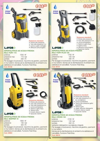 46
IDROPULITRICE AD ACQUA FREDDA
Mod. SKIPPER 19
potenza		 1900	 W
pressione		 130	 bar
portata		 420 	l/h
Per lavaggio di autoveicoli, macchine da giardino, pavimenti
e muri esterni. Idonea per la disinfestazione di ambienti e la
sabbiatura di cancellate. Funzione Total Stop.
Cod. 24803
IDROPULITRICE AD ACQUA FREDDA
Mod. FURY PLUS 120
potenza		 1700	 W
pressione max 	 120	 bar
portata	 	 330	 l/h
Per lavaggio di autoveicoli, macchine da giardino, pavimenti
e muri esterni. Idonea per la disinfestazione di ambienti e la
sabbiatura di cancellate. Funzione Total Stop.
Cod. 94131
IDROPULITRICE AD ACQUA FREDDA
Mod. CROSS 140
potenza		 2100	 W
pressione max	 140	 bar
portata		 450	 l/h
serbatoio detergente e avvolgitubo integrati.
Per lavaggio di autoveicoli, macchine da giardino, pavimenti
e muri esterni.
Idonea per la disinfestazione di ambienti e la sabbiatura di
cancellate. Funzione Total Stop.
Cod. 94010
IDROPULITRICE AD ACQUA FREDDA
Mod. FURY 110
potenza		 1500	 W
pressione max	 110	 bar
portata		 330	 l/h
Per lavaggio di autoveicoli, macchine da giardino, pavimenti
e muri esterni. Idonea per la disinfestazione di ambienti e la
sabbiatura di cancellate. Funzione Total Stop.
Cod. 94130
Dotazione standard:
•	 Pistola alta pressione
•	 Tubo alta pressione 4 m
•	 Lancia portatestine
•	 Testina a getto fisso
•	 Testina turbo
•	 Diffusore schiumogeno
•	 Spazzola rotante
Dotazione standard:
•	 Pistola alta pressione
•	 Tubo alta pressione 4 m
•	 Tubo alta pressione 8 m
•	 Lancia portatestine
•	 Testina a getto fisso
•	 Testina turbo
•	 Innesto attacco rapido
•	 Spazzola rotante
Dotazione standard:
•	 Pistola alta pressione
•	 Tubo alta pressione 8 m
	 (su avvolgitubo)
•	 Lancia portatestine
•	 Testina alta pressione getto
	regolabile
•	 Testina turbo
•	 Ugello diffusore detergente
•	 Innesto attacco rapido
•	 Spazzola rotante
acqua
fredda
acqua
fredda
acqua
fredda
€ 94,90
€ 149,90
€ 169,00
Dotazione standard:
•	 Pistola alta pressione
•	 Tubo alta pressione 3 m
•	 Lancia a getto ventaglio
•	 Diffusore schiumogeno
acqua
fredda
€ 64,90
 