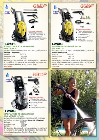 47
IDROPULITRICE AD ACQUA FREDDA
Mod. VERTIGO 28 PLUS
pompa ottone con tre pistoni in acciaio ad alta resistenza
con valvola by-pass incorporata. Motore a induzione.
potenza		 2800	 W
pressione max	 160	 bar
portata 		 510	 l/h
Per lavaggio di autoveicoli, macchine da giardino, pavimenti
e muri esterni. Idonea per la disinfestazione di ambienti e la
sabbiatura di cancellate. Funzione Total Stop.
Cod. 56502
IDROPULITRICE AD ACQUA FREDDA
Mod. GIANT 24
pompa ottone con tre pistoni radiali con riporto in ceramica.
Motore a induzione.
potenza		 2400	 W
pressione max	 145	 bar
portata 		 480	 l/h
Per lavaggio di autoveicoli, macchine da giardino, pavimenti
e muri esterni. Idonea per la disinfestazione di ambienti e la
sabbiatura di cancellate.Funzione Total Stop.
Cod. 92447
IDROPULITRICE AD ACQUA FREDDA
Mod. GIANT 20
pompa ottone con tre pistoni radiali con riporto in ceramica.
Motore a induzione.
potenza		 2100	 W
pressione max	 140	 bar
portata 		 400	 l/h
Per lavaggio di autoveicoli, macchine da giardino, pavimenti
e muri esterni. Idonea per la disinfestazione di ambienti e la
sabbiatura di cancellate. Funzione Total Stop.
Cod. 92446
Dotazione standard:
•	 Pistola alta pressione
•	 Tubo alta pressione 8 m
•	 Lancia portatestine
•	 Lancia alta/bassa pressione
•	 Innesto attacco rapido
Dotazione standard:
•	 Pistola alta pressione
•	 Tubo alta pressione 8 m
	 (su avvolgitubo)
•	 Lancia portaugelli
•	 Testina turbo
•	 Kit 4 ugelli
•	 Innesto attacco rapido
acqua
fredda
acqua
fredda
€ 219,00
€ 290,00
€ 369,00
Dotazione standard:
•	 Pistola alta pressione
•	 Tubo alta pressione 8 m
•	 Lancia portaugelli
•	 Testina turbo
•	 Kit 5 ugelli
•	 Innesto attacco rapido
acqua
fredda
 