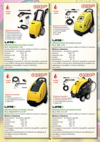 48
IDROPULITRICE AD ACQUA CALDA
Mod. MEK 1108
pompa ottone con tre pistoni radiali con riporto in ceramica.
Motore a induzione.
alimentazione	 bruciatore a gasolio
potenza	 	 2300	 W
pressione max	 145	 bar
portata		 450	 l/h
temperatura 	 90	 °C
Per lavaggio di autoveicoli, macchine da giardino, pavimenti
e muri esterni. Idonea per la disinfestazione di ambienti e la
sabbiatura di cancellate. Funzione Total Stop.
Cod. 14837
Dotazione standard:
•	 Pistola alta pressione
•	 Tubo alta pressione 8 m
•	 Lancia portaugelli
•	 Kit 3 ugelli
•	 Innesto
acqua
calda
€ 795,00
IDROPULITRICE AD ACQUA CALDA
Mod. MISSISSIPPI 1310 XP
pompa ottone con tre pistoni radiali con riporto in ceramica.
Motore a induzione.
alimentazione	 bruciatore a gasolio
potenza	 	 3000	 W
pressione max	 150	 bar
portata		 600	 l/h
temperatura 	 90	 °C
Per lavaggio di autoveicoli, macchine da giardino, pavimenti
e muri esterni.
Idonea per la disinfestazione di ambienti e la sabbiatura di
cancellate. Funzione Total Stop.
Cod. 2636
Dotazione standard:
•	 Pistola
•	 Tubo alta pressione 8 m
•	 Lancia alta/bassa pressione
•	 Ugello 030
acqua
calda
€ 1079,00
IDROPULITRICE AD ACQUA CALDA
Mod. NPX 1211 XP
pompa ottone con tre pistoni radiali con riporto in ceramica.
Motore a induzione.
alimentazione	 bruciatore a gasolio
potenza		 3200	 W
pressione max	 150	 bar
portata		 660	 l/h
temperatura 	 140	 °C
Per lavaggio di autoveicoli, macchine da giardino, pavimenti
e muri esterni.
Idonea per la disinfestazione di ambienti e la sabbiatura di
cancellate. Funzione Total Stop.
Cod. 24779
acqua
calda
€ 1430,00
Dotazione standard:
•	 Pistola con attacco girevole
•	 Tubo alta pressione 10 m
•	 Lancia alta/bassa pressione
•	 Ugello 045
IDROPULITRICE AD ACQUA CALDA
Mod. ADVANCED 1108
pompa ottone con tre pistoni radiali con riporto in ceramica
alimentazione	 bruciatore a gasolio
potenza	 	 2300	 W
pressione max	 145	 bar
portata		 450	 l/h
temperatura 	 80	 °C
Per lavaggio di autoveicoli, macchine da giardino, pavimenti
e muri esterni. Idonea per la disinfestazione di ambienti e la
sabbiatura di cancellate. Funzione Total Stop.
Cod. 14574
Dotazione standard:
•	 Pistola alta pressione
•	 Tubo alta pressione 8 m
•	 Lancia a getto ventaglio
•	 Diffusore schiumogeno
•	 Innesto attacco rapido
€ 540,00
acqua
calda
 