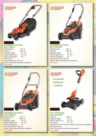 6
TOSAERBA ELETTRICO
Mod. EMAX38I
alimentazione 	 220	 V
potenza		 1600	 W
larghezza taglio	 38	 cm
altezza taglio fino a	 70	 mm
cesto raccoglierba	 45	 l
Per superfici fino a 450 mq
Telaio in resina termoplastica resistente.
Cod. 15845	
TOSAERBA ELETTRICO
Mod. EMAX34S
alimentazione 	 220	 V
potenza		 1400	 W
larghezza taglio	 34	 cm
altezza taglio fino a	 70	 mm
cesto raccoglierba	 40	 l
Per superfici fino a 450 mq
Telaio in resina termoplastica resistente.
Cod. 2430
3 IN 1 ELETTRICO
Mod. ST5530CM
potenza		 550	 W
larghezza taglio	 30	 cm
altezza taglio fino a	 60	 mm
filo singolo 		 1,5	 mm
Regolazione filo automatica, doppia impugnatura regolabile.
Asta telescopica.
Ruota di supporto per funzione bordatura.
Cod. 15846
TOSAERBA ELETTRICO
Mod. EMAX32
alimentazione 	 220	 V
potenza		 1200	 W
larghezza taglio	 32	 cm
altezza taglio fino a 	 60	 mm
cesto raccoglierba	 35	 l
Freno lama.
Per superfici fino a 250 mq
Telaio in resina termoplastica resistente.
Cod. 13242
€ 79,00
€ 129,00
€ 149,00
€ 89,90
TAGLIABORDI
BORDATURA
TOSAERBA
 