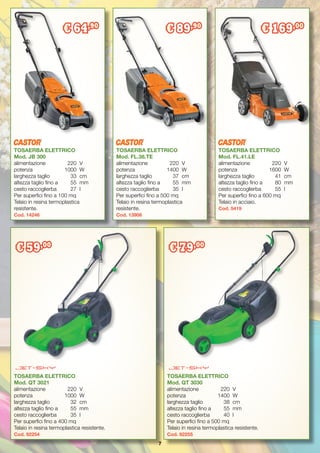 7
TOSAERBA ELETTRICO
Mod. QT 3021
alimentazione 	 220	 V
potenza		 1000	 W
larghezza taglio	 32	 cm
altezza taglio fino a	 55	 mm
cesto raccoglierba	 35	 l
Per superfici fino a 400 mq
Telaio in resina termoplastica resistente.
Cod. 92254
TOSAERBA ELETTRICO
Mod. QT 3030
alimentazione 	 220	 V
potenza		 1400	 W
larghezza taglio	 38	 cm
altezza taglio fino a	 55	 mm
cesto raccoglierba	 40	 l
Per superfici fino a 500 mq
Telaio in resina termoplastica resistente.
Cod. 92255
TOSAERBA ELETTRICO
Mod. FL.41.LE
alimentazione 	 220	 V
potenza		 1600	 W
larghezza taglio	 41	 cm
altezza taglio fino a	 80	 mm
cesto raccoglierba	 55	 l
Per superfici fino a 600 mq
Telaio in acciaio.
Cod. 5419
TOSAERBA ELETTRICO
Mod. FL.38.TE
alimentazione 	 220	 V
potenza		 1400	 W
larghezza taglio	 37	 cm
altezza taglio fino a	 55	 mm
cesto raccoglierba	 35	 l
Per superfici fino a 500 mq
Telaio in resina termoplastica
resistente.
Cod. 13906
TOSAERBA ELETTRICO
Mod. JB 300
alimentazione 	 220	 V
potenza		 1000	 W
larghezza taglio	 33	 cm
altezza taglio fino a	 55	 mm
cesto raccoglierba	 27	 l
Per superfici fino a 100 mq
Telaio in resina termoplastica
resistente.
Cod. 14246
€ 59,00
€ 79,00
€ 89,90
€ 169,00
€ 64,90
 
