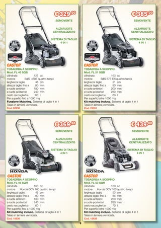 9
TOSAERBA A SCOPPIO
Mod. FL 46 SQB
cilindrata		 125	 cc
motore	 B&S 450E quattro tempi
larghezza taglio	 46	 cm
altezza taglio fino a	 80	 mm
ø ruote anteriori 	 180	 mm
ø ruote posteriori 	 240	 mm
cesto raccoglierba	 60	 l
Per superfici fino a 1000 mq
Funzione Mulching. Sistema di taglio 4 in 1
Telaio in lamiera verniciata.
Cod. 92238
TOSAERBA A SCOPPIO
Mod. FL 53 SQH
cilindrata		 160	 cc
motore	 Honda GCV 160	quattro tempi
larghezza taglio	 53	 cm
altezza taglio fino a 	 85	 mm
ø ruote anteriori 	 200	 mm
ø ruote posteriori	 280	 mm
cesto raccoglierba	 70	 l
Per superfici oltre 1000 mq
Kit mulching incluso. Sistema di taglio 4 in 1
Telaio in lamiera verniciata.
Cod. 15838
€ 329,00
€ 439,00
TOSAERBA A SCOPPIO
Mod. FL 51 SQB
cilindrata		 163	 cc
motore 	 B&S 675 EXi quattro tempi
larghezza taglio	 51	 cm
altezza taglio fino a	 90	 mm
ø ruote anteriori 	 200	 mm
ø ruote posteriori 	 280	 mm
cesto raccoglierba	 60	 l
Per superfici oltre 1000 mq
Kit mulching incluso. Sistema di taglio 4 in 1
Telaio in lamiera verniciata.
Cod. 25051
€ 385,00
SEMOVENTE
ALZARUOTE
CENTRALIZZATO
SEMOVENTE
ALZARUOTE
CENTRALIZZATO
SISTEMA DI TAGLIO
4 IN 1
SEMOVENTE
ALZARUOTE
CENTRALIZZATO
SISTEMA DI TAGLIO
4 IN 1
TOSAERBA A SCOPPIO
Mod. FL 46 SQH
cilindrata		 160 	cc
motore 	 Honda GCV 160	quattro tempi
larghezza taglio	 46	 cm
altezza taglio fino a 	 80	 mm
ø ruote anteriori	 180	 mm
ø ruote posteriori	 240	 mm
cesto raccoglierba	 60	 l
Per superfici fino a 1000 mq
Kit mulching incluso. Sistema di taglio 4 in 1
Telaio in lamiera verniciata.
Cod. 15836
€ 369,00
SEMOVENTE
ALZARUOTE
CENTRALIZZATO
SISTEMA DI TAGLIO
4 IN 1
SISTEMA DI TAGLIO
4 IN 1
 