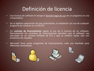 Definición de licencia
•   Una licencia de software le otorga el derecho legal de uso de un programa en una
    computadora.

•   Sin la legítima adquisición de esta autorización, la instalación y/o uso de cualquier
    programa de cómputo es un DELITO.

•   Un contrato de licenciamiento regula el uso de la licencia de un software.
    Normalmente los contratos de licenciamiento permiten que el software sea
    ejecutado en un número limitado de PCs y que se realicen copias sólo con
    propósitos de respaldo.

•   Microsoft tiene varios programas de licenciamiento, cada uno diseñado para
    diferentes necesidades.
 