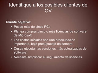 Identifique a los posibles clientes de
                    OV

Cliente objetivo:
   • Posee más de cinco PCs
   • Planea comprar cinco o más licencias de software
     de Microsoft
   • Los costos iníciales son una preocupación
     importante, bajo presupuesto de compra
   • Desea ejecutar las versiones más actualizadas de
     software
   • Necesita simplificar el seguimiento de licencias
 