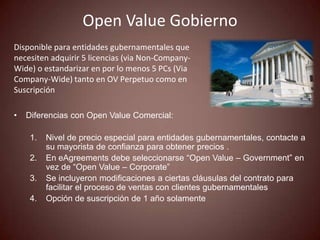 Open Value Gobierno
Disponible para entidades gubernamentales que
necesiten adquirir 5 licencias (via Non-Company-
Wide) o estandarizar en por lo menos 5 PCs (Via
Company-Wide) tanto en OV Perpetuo como en
Suscripción

•   Diferencias con Open Value Comercial:

     1.   Nivel de precio especial para entidades gubernamentales, contacte a
          su mayorista de confianza para obtener precios .
     2.   En eAgreements debe seleccionarse “Open Value – Government” en
          vez de “Open Value – Corporate”
     3.   Se incluyeron modificaciones a ciertas cláusulas del contrato para
          facilitar el proceso de ventas con clientes gubernamentales
     4.   Opción de suscripción de 1 año solamente
 