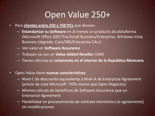 Open Value 250+
• Para clientes entre 250 y 750 PCs que desean:
   – Estandarizar su Software en al menos un producto de plataforma
      (Microsoft Office 2007 Pro/Small Business/Enterprise, Windows Vista
      Business Upgrade, Core/SBS/Enterprise CALs)
   – Ven valor en Software Assurance
   – Trabajan ya con un Value Added Reseller (VAR)
   – Tienen oficinas en solamente en el interior de la República Mexicana

• Open Value tiene nuevas características:
   – Nivel C de descuento equivalente a Nivel A de Enterprise Agreement
     (precio de Lista Microsoft ~20% menos que Open Negocios)
   – Mismos cálculo de beneficios de Software Assurance que un
     Enterprise Agreement
   – Flexibilidad en procesamiento de contrato electrónico (e-agreements)
     sin modificaciones
 