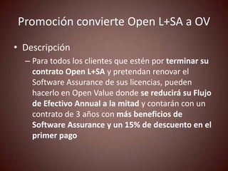 Promoción convierte Open L+SA a OV
• Descripción
  – Para todos los clientes que estén por terminar su
    contrato Open L+SA y pretendan renovar el
    Software Assurance de sus licencias, pueden
    hacerlo en Open Value donde se reducirá su Flujo
    de Efectivo Annual a la mitad y contarán con un
    contrato de 3 años con más beneficios de
    Software Assurance y un 15% de descuento en el
    primer pago
 