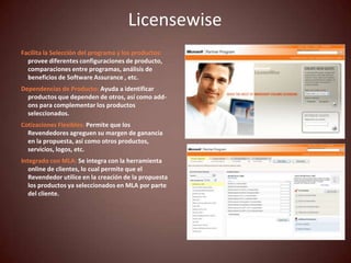 Licensewise
Facilita la Selección del programa y los productos:
  provee diferentes configuraciones de producto,
  comparaciones entre programas, análisis de
  beneficios de Software Assurance , etc.
Dependencias de Producto: Ayuda a identificar
  productos que dependen de otros, así como add-
  ons para complementar los productos
  seleccionados.
Cotizaciones Flexibles: Permite que los
  Revendedores agreguen su margen de ganancia
  en la propuesta, así como otros productos,
  servicios, logos, etc.
Integrado con MLA: Se integra con la herramienta
   online de clientes, lo cual permite que el
   Revendedor utilice en la creación de la propuesta
   los productos ya seleccionados en MLA por parte
   del cliente.
 