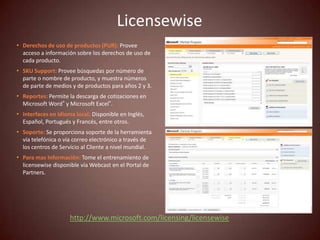 Licensewise
• Derechos de uso de productos (PUR): Provee
  acceso a información sobre los derechos de uso de
  cada producto.
• SKU Support: Provee búsquedas por número de
  parte o nombre de producto, y muestra números
  de parte de medios y de productos para años 2 y 3.
• Reportes: Permite la descarga de cotizaciones en
  Microsoft Word® y Microsoft Excel®.
• Interfaces en idioma local: Disponible en Inglés,
  Español, Portugués y Francés, entre otros.
• Soporte: Se proporciona soporte de la herramienta
  vía telefónica o vía correo electrónico a través de
  los centros de Servicio al Cliente a nivel mundial.
• Para mas Información: Tome el entrenamiento de
  licensewise disponible vía Webcast en el Portal de
  Partners.




                     http://www.microsoft.com/licensing/licensewise
 