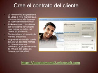 Cree el contrato del cliente
•   La herramienta eAgreements
    se utiliza a nivel mundial para
    crear contratos electrónicos
    de licenciamiento Microsoft
•   El Revendedor o distribuidor
    debe utilizar la herramienta
    para cargar los datos del
    cliente en el contrato
•   El cliente firma el contrato de
    manera electrónica
•   eAgreements también puede
    generar un contrato impreso
    en caso de que sea
    necesario un proceso manual
    de firma (a ser usado en
    casos excepcionales)




                  https://eagreements2.microsoft.com
 