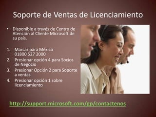 Soporte de Ventas de Licenciamiento
• Disponible a través de Centro de
  Atención al Cliente Microsoft de
  su país.

1. Marcar para México
   01800 527 2000
2. Presionar opción 4 para Socios
   de Negocio
3. Presionar Opción 2 para Soporte
   a ventas
4. Presionar opción 1 sobre
   licenciamiento


 http://support.microsoft.com/gp/contactenos
 