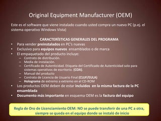 Original Equipment Manufacturer (OEM)
Este es el software que viene instalado cuando usted compra un nuevo PC (p.ej. el
sistema operativo Windows Vista)

                   CARACTERÍSTICAS GENERALES DEL PROGRAMA
•    Para vender preinstalados en PC’s nuevas
•    Exclusivo para equipos nuevos ensamblados o de marca
•    El empaquetado del producto incluye:
       – Contrato de distribución.
       – Media de instalación.
       – Certificado de Autenticidad. Etiqueta del Certificado de Autenticidad solo para
         sistemas operativos de escritorio. (COA).
       – Manual del producto
       – Contrato de Licencia de Usuario Final (CLUF/EULA)
       – Holograma de extremo a extremo en el CD-ROM
•    Los productos OEM deben de estar incluidos en la misma factura de la PC
     ensamblada
•    Documento más importante en esquema OEM es la factura del equipo


    Regla de Oro de Licenciamiento OEM: NO se puede transferir de una PC a otra,
                siempre se queda en el equipo donde se instaló de inicio
 