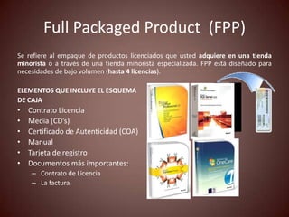 Full Packaged Product (FPP)
Se refiere al empaque de productos licenciados que usted adquiere en una tienda
minorista o a través de una tienda minorista especializada. FPP está diseñado para
necesidades de bajo volumen (hasta 4 licencias).

ELEMENTOS QUE INCLUYE EL ESQUEMA
DE CAJA
•   Contrato Licencia
•   Media (CD’s)
•   Certificado de Autenticidad (COA)
•   Manual
•   Tarjeta de registro
•   Documentos más importantes:
     – Contrato de Licencia
     – La factura
 