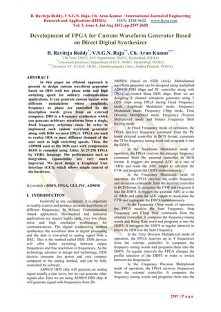 B. Raviteja Reddy, V.S.G.N. Raju, Ch. Arun Kumar / International Journal of Engineering
Research and Applications (IJERA) ISSN: 2248-9622 www.ijera.com
Vol. 3, Issue 4, Jul-Aug 2013, pp.2597-2602
2597 | P a g e
Development of FPGA for Custom Waveform Generator Based
on Direct Digital Synthesizer
B. Raviteja Reddy*
, V.S.G.N. Raju**
, Ch. Arun Kumar***
*
(M.Tech, DSCE, ECE Department, SNIST, Hyderabad, INDIA)
**
(Assistant professor, Department of ECE, SNIST, Hyderabad, INDIA)
***
(Scientist „D‟, ELSEC, DLRL, Chandrayangutta Lines, Andhra Pradesh, INDIA)
ABSTRACT
In this paper an efficient approach is
present to design custom waveform generator
based on DDS with low phase noise and high
switching speed for military communication
applications. It can generate custom signals with
different modulations whose amplitude,
frequency or phase are controlled by the
description words given from an external
computer. DDS is a frequency synthesizer which
can generate arbitrary waveforms from a single,
fixed frequency reference clock. In order to
implement such custom waveform generator
along with DDS we need FPGA. FPGA are used
to realize DDS to meet different demand of the
user such as high switching speeds. Then, the
AD9858 used as the DDS core with compression
ROM is compiled using Xilinx XC2V250 FPGA
by VHDL language. The performances such as
integration, expansibility are very much
improved. We need design a Graphical User
Interface (GUI), which allows simple control of
the hardware.
Keywords - DDFS, FPGA, GUI, PIC, AD9858
I. INTRODUCTION
Generally in any equipment, it is important
to readily control and produce accurate waveforms of
different frequencies. In Military Communication
Attack application, Bio-medical and industrial
applications are require highly agile, very low phase
noise and high resolution synthesizers for
communications. The digital synthesizing method
synthesizes the waveform data in digital processing
and the data is converted to analog signal with a
DAC. This is the method called DDS. DDS devices
will offer faster switching between output
frequencies and fine resolution in frequencies. As the
technology advance in design and technology, DDS
devices consume less power and very compact
compared to the analog method, and can be fully
controlled by software.
AD9858 DDS chip will generate an analog
signal usually a sine wave, but we can generate other
signals also. Here we are using AD9858 DDS chip. It
will generate signal with frequencies from 20-
500MHz (based on 1GHz clock). Multichannel
waveform generator can be designed using multiplied
AD9858 DDS chips and PC controller along with
FPGA to control those DDS chips. Here we are
designing 3 channel waveform generator using 3
DDS chips using FPGA during Fixed Frequency
mode, Amplitude Modulated mode, Frequency
Modulated mode, Frequency Chirp mode, Time
Division Multiplexed mode, Frequency Division
Multiplexed mode and Binary Frequency Shift
Keying mode.
In Fixed Frequency mode of operation, the
FPGA receives frequency command from the PC
based external controller in BCD format, computes
the 32 bit frequency tuning word and programs it into
the DDFS.
In the Amplitude Modulated mode of
operation, the FPGA receives the message frequency
command from the external controller in BCD
format. It triggers the external ADC at a rate of
1MHz and reads the ADC output to calculate the
FTW and program the DDFS instantaneously.
In the Frequency Modulated mode of
operation, the FPGA receives the center frequency
and deviation commands from the external controller
in BCD format. It computes the FTW and programs it
into the DDFS. It triggers the external ADC at a rate
of 1MHz and reads the ADC output to recalculate the
FTW and reprogram the DDFS instantaneously.
In the Frequency Chirp mode of operation,
the FPGA receives the Start Frequency, Stop
Frequency and Chirp Step commands from the
external controller. It computes the frequency tuning
words and Ramp Rate word and programs it into the
DDFS. It retriggers the DDFS at regular intervals to
return the DDFS to the Start Frequency.
In the Time Division Multiplexed mode of
operation, the FPGA receives up to 4 frequencies
from the external controller. It computes the
frequency tuning words and programs them into the
DDFS. At regular intervals the FPGA changes the
profile selection of the DDFS in order to switch
between the frequencies.
In the Frequency Division Multiplexed
mode of operation, the FPGA receives frequencies
from the external controller. It computes the
frequency tuning words and programs them into the
 