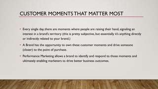 • Every single day, there are moments where people are raising their hand, signaling an
interest in a brand’s territory (this is pretty subjective, but essentially it’s anything directly
or indirectly related to your brand.)
• A Brand has the opportunity to own these customer moments and drive someone
(closer) to the point of purchase.
• Performance Marketing allows a brand to identify and respond to those moments and
ultimately enabling marketers to drive better business outcomes.
CUSTOMER MOMENTS THAT MATTER MOST
 