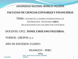 UNIVERSIDAD NACIONAL HERMILIO VALDIZAN
FACULTAD DE CIENCIAS CONTABLES Y FINANCIERAS
TEMA: ANÁLISIS DE LA NORMA INTERNACIONAL DE
INFORMACIÓN FINANCIERA (NIIF 6)
RELACIONADOS CON LOS ASPECTOS CONTABLES
DOCENTE: CPCC. YONEL CHOCANO FIGUEROA.
TURNOS : GRUPOS 1 y 2
AÑO DE ESTUDIOS: CUARTO
HUANUCO – PERU
2014
16/10/2016
CPCC. Yónel Chocano Figueroa. DOCENTE
UNHEVAL 1
 