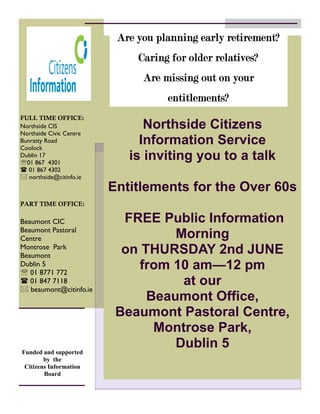 Are you planning early retirement?
                              Caring for older relatives?
                               Are missing out on your
                                    entitlements?
FULL TIME OFFICE:
Northside CIS                  Northside Citizens
Northside Civic Centre
Bunratty Road
Coolock
                              Information Service
Dublin 17
01 867 4301
                            is inviting you to a talk
 01 867 4302
 northside@citinfo.ie
                         Entitlements for the Over 60s
PART TIME OFFICE:

Beaumont CIC               FREE Public Information
Beaumont Pastoral
Centre                             Morning
Montrose Park
Beaumont
                           on THURSDAY 2nd JUNE
Dublin 5
 01 8771 772
                             from 10 am—12 pm
 01 847 7118                       at our
 beaumont@citinfo.ie
                               Beaumont Office,
                          Beaumont Pastoral Centre,
                                Montrose Park,
Funded and supported
                                   Dublin 5
        by the
 Citizens Information
        Board
 