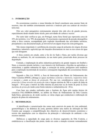 2
1 - INTRODUÇÃO
Os ecossistemas costeiros e zonas húmidas do litoral constituem uma enorme fonte de
recursos, mas são também extremamente sensíveis e instáveis pelo seu carácter de interface
terra-mar.
Pelo seu valor paisagístico extremamente atraente têm sido alvo de grande procura,
especialmente desde meados deste século, para actividades de cultura e recreio.
Por outro lado verifica-se que, em Portugal, numa faixa litoral que representa cerca de
25% do território, vive 70% da população. O crescimento exponencial da pressão demográfica
sobre a faixa costeira, acompanhado pela explosão desordenada das actividades turísticas,
precipitaram a sua descaracterização, já irreversível em alguns troços da costa portuguesa.
Não menos importante é o problema da crescente carga de poluentes de origens diversas
(doméstica, industrial e agrícola) que são lançados directamente no mar ou nos cursos de água
que nele desaguam.
A faixa costeira em estudo, entre a foz do rio Sado e Sines, por razões diversas que
adiante se analisam, foi, até recentemente, na sua maior parte, preservada deste processo de
degradação.
Contudo, a implantação de pólos industriais-portuários de grande impacte em Setúbal e
Sines, a crescente pressão turística, o uso intensivo de fertilizantes e biocidas na agricultura, a
suinicultura, a apanha submarina de algas, a extracção de areias, prefiguram uma tendência
para a exploração incontrolada de recursos e consequente degradação dos ecossistemas litorais
e infralitorais.
Segundo o Dec.-Lei 309/93, a Área de Intervenção dos Planos de Ordenamento das
Orlas Costeiras (POOC), abrange as águas marítimas costeiras e interiores, respectivos leitos
e margens e ainda as faixas de protecção. Por sua vez, consideram-se como faixas de
protecção i) Zona terrestre de protecção com a largura máxima de 500 m a partir da linha da
margem – 50 m para o interior da linha máxima de preia-mar ou do limite da praia ii) Zona
marítima de protecção tendo como limite máximo a isobatimétrica de –30 m.
Com base nos estudos realizados para o Instituto da Água pela equipa técnica do
consórcio PAL-HIDRO4-AMMA, no âmbito do Plano de Ordenamento da Orla Costeira
Sado-Sines, apresenta-se, de modo sucinto, as várias etapas que conduziram à elaboração do
projecto de plano de ordenamento.
2 - METODOLOGIA
A identificação e caracterização das zonas mais sensíveis do ponto de vista ambiental,
geomorfológico e da dinâmica da costa, permitiu definir uma matriz de utilização da Orla
Costeira que assegura a compatibilização dos objectivos de desenvolvimento económico e
recreio das populações com os objectivos da protecção e valorização do ambiente e dos
recursos naturais.
Definiu-se a capacidade de carga para os diversos segmentos da Orla Costeira, e
estabeleceu-se a classificação das praias, tendo em conta a situação existente nomeadamente
 