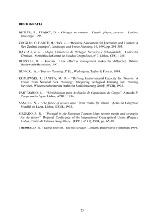 23
BIBLIOGRAFIA
BUTLER, R.; PEARCE, D. - Changes in tourism. People, places, process. London,
Routledge, 1995.
COCKLIN, C; HARTE, M.; HAY, J. – “Resource Assessment for Recreation and Tourism: A
New Zealand example”. Landscape and Urban Planning, 19, 1990, pp. 291-303.
DAVEAU, et al. – Mapas Climáticos de Portugal. Nevoeiro e Nebulosidade. Contrastes
Térmicos. Memórias do Centro de Estudos Geográficos, nº 7. Lisboa, CEG, 1985.
DOSWELL, R. – Tourism. How effective management makes the difference. Oxford,
Butterworth-Heineman, 1997.
GUNN, C. A.. - Tourism Planning. 3ª Ed., Washington, Taylor & Francis, 1994.
KOZLOWSKI, J.; JANOTA, M. B. – “Defining Enviornmental Capacity for Tourism: A
Lesson from National Park Planning”. Integrating ecological Thinking into Planning
Revisited, Wissenschaftszentrum Berlin fur Sozialforschung GmbH (WZB), 1993.
PARTIDÁRIO, R. – “Metodologias para Avaliação de Capacidade de Carga”. Actas do 3º
Congresso da Água. Lisboa, APRH, 1996.
SAMUEL, N. - “The future of leisure time”, New routes for leisure. Actas do Congresso
Mundial do Lazer, Lisboa, ICSUL, 1992.
SIRGADO, J. R. - “Portugal in the European Tourism Map: recente trends and strategies
for the future”, Regional Conference of the International Geographical Union (Prague),
Lisboa, Centro de Estudos Geográficos, (EPRU, nº 41), 1994, pp. 65-78.
THEOBALD, W. - Global tourism. The next decade. London, Butterworth-Heineman, 1994.
 