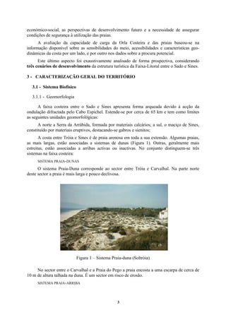 3
económico-social, as perspectivas de desenvolvimento futuro e a necessidade de assegurar
condições de segurança à utilização das praias.
A avaliação da capacidade de carga da Orla Costeira e das praias baseou-se na
informação disponível sobre as sensibilidades do meio, acessibilidades e características geo-
dinâmicas da costa por um lado, e por outro nos dados sobre a procura potencial.
Este último aspecto foi exaustivamente analisado de forma prospectiva, considerando
três cenários de desenvolvimento da estrutura turística da Faixa-Litoral entre o Sado e Sines.
3 - CARACTERIZAÇÃO GERAL DO TERRITÓRIO
3.1 - Sistema Biofísico
3.1.1 - Geomorfologia
A faixa costeira entre o Sado e Sines apresenta forma arqueada devido à acção da
ondulação difractada pelo Cabo Espichel. Estende-se por cerca de 65 km e tem como limites
as seguintes unidades geomorfológicas:
A norte a Serra da Arrábida, formada por materiais calcários; a sul, o maciço de Sines,
constituído por materiais eruptivos, destacando-se gabros e sienitos;
A costa entre Tróia e Sines é de praia arenosa em toda a sua extensão. Algumas praias,
as mais largas, estão associadas a sistemas de dunas (Figura 1). Outras, geralmente mais
estreitas, estão associadas a arribas activas ou inactivas. No conjunto distinguem-se três
sistemas na faixa costeira:
SISTEMA PRAIA-DUNAS
O sistema Praia-Duna corresponde ao sector entre Tróia e Carvalhal. Na parte norte
deste sector a praia é mais larga e pouco declivosa.
Figura 1 – Sistema Praia-duna (Soltróia)
No sector entre o Carvalhal e a Praia do Pego a praia encosta a uma escarpa de cerca de
10 m de altura talhada na duna. É um sector em risco de erosão.
SISTEMA PRAIA-ARRIBA
 