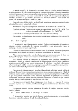 5
A posição geográfica da faixa costeira em estudo, junto ao Atlântico, a reduzida altitude
e as formas suaves do relevo determinam que se verifiquem dois tipos climáticos: na metade
norte, abrigada de norte e noroeste pela Serra da Arrábida, são frequentes as alternâncias de
dias com clima marítimo e com clima continental. Na metade sul, mais exposta às influências
atlânticas, o clima é do tipo marítimo. Os verões são moderados em toda a faixa costeira em
estudo e os invernos são tépidos DAVEAU (1985).
De acordo com critérios simples de classificação ressaltam as seguintes características do
clima da faixa costeira entre o Sado e Sines:
Temperatura: Temperado (temperatura média anual do ar entre 15,4° C e 16,4° C);
Amplitude térmica: Temperado na metade norte (amplitude entre 11,5° C e 12,1° C) e
oceânico na metade sul (amplitude entre 7,1° C e 8,3° C);
Humidade do ar: húmido (humidade do ar às 9 horas entre 75% e 83%);
Precipitação: Moderadamente chuvoso (precipitação anual média entre 530 mm e 670
mm).
3.1.3 - Flora e vegetação
A faixa costeira Sado-Sines apresenta um valor florístico muito elevado, destacando-se
algumas espécies consideradas de interesse comunitário e cuja conservação requer a
designação de zonas especiais de protecção.
De entre os 34 elementos ocorrentes apenas onze se encontram legalmente protegidos
embora treze se encontrem em condições de merecer igual estatuto de protecção.
Alguns elementos, como é o caso da salgadeira, apenas existe no estuário do Sado, em
Portugal. O repimpim, sanfeno e reseda apenas existem na Península de Tróia.
Nos sistemas dunares as estruturas de vegetação mais evoluídas correspondem
geralmente a pinhais ou matagais, com domínio de pinheiro manso, pinheiro bravo, eucalipto e
acácia, no estrato arbóreo com a ocorrência pontual de sobreirais e carvalhais e formações
arbustivas de porte médio, caracterizadas pela presença de lentisco, espinheiro-preto, sabina-
das-praias, camarinheira, tojo-chamusco e piorno-branco.
Os sistemas de dunas apresentam uma fragilidade elevada, sobretudo quando sujeitas à
acção do Homem. Estes sistemas têm no entanto um comportamento diferente em relação à
acção dos agente naturais, adaptando-se e regenerando-se com grande rapidez e flexibilidade,
o que lhes permite “funcionar” como estruturas importantes na protecção dos sistemas
continentais. A vegetação assume aqui um papel muito importante na medida em que trava ou
dificulta o avanço das areias sobre os sistemas mais interiores.
Nos agrupamentos vegetais dunares de pequeno porte destaca-se a presença de estorno,
cordeiros-da-praia, couve-marinha, tomilho-carnudo, granza-marítima e feno-das-areias entre
outros.
Nos sistemas húmidos ocorrem em especial formações de caniçais, tamargais, juncais,
sapais e lodaçais.
3.1.4 - Fauna, habitats e áreas de conservação da natureza
A faixa costeira constitui uma área de fronteira muito importante para as comunidades
faunísticas, onde sobressai a sua elevada diversidade biológica.
 