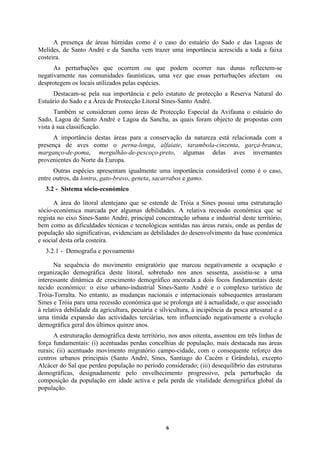 6
A presença de áreas húmidas como é o caso do estuário do Sado e das Lagoas de
Melides, de Santo André e da Sancha vem trazer uma importância acrescida a toda a faixa
costeira.
As perturbações que ocorrem ou que podem ocorrer nas dunas reflectem-se
negativamente nas comunidades faunísticas, uma vez que essas perturbações afectam ou
desprotegem os locais utilizados pelas espécies.
Destacam-se pela sua importância e pelo estatuto de protecção a Reserva Natural do
Estuário do Sado e a Área de Protecção Litoral Sines-Santo André.
Também se consideram como áreas de Protecção Especial da Avifauna o estuário do
Sado, Lagoa de Santo André e Lagoa da Sancha, as quais foram objecto de propostas com
vista à sua classificação.
A importância destas áreas para a conservação da natureza está relacionada com a
presença de aves como o perna-longa, alfaiate, tarambola-cinzenta, garça-branca,
marganço-de-poma, mergulhão-de-pescoço-preto, algumas delas aves invernantes
provenientes do Norte da Europa.
Outras espécies apresentam igualmente uma importância considerável como é o caso,
entre outros, da lontra, gato-bravo, geneta, sacarrabos e gamo.
3.2 - Sistema sócio-económico
A área do litoral alentejano que se estende de Tróia a Sines possui uma estruturação
sócio-económica marcada por algumas debilidades. A relativa recessão económica que se
regista no eixo Sines-Santo André, principal concentração urbana e industrial deste território,
bem como as dificuldades técnicas e tecnológicas sentidas nas áreas rurais, onde as perdas de
população são significativas, evidenciam as debilidades do desenvolvimento da base económica
e social desta orla costeira.
3.2.1 - Demografia e povoamento
Na sequência do movimento emigratório que marcou negativamente a ocupação e
organização demográfica deste litoral, sobretudo nos anos sessenta, assistiu-se a uma
interessante dinâmica de crescimento demográfico ancorada a dois focos fundamentais deste
tecido económico: o eixo urbano-industrial Sines-Santo André e o complexo turístico de
Tróia-Torralta. No entanto, as mudanças nacionais e internacionais subsequentes arrastaram
Sines e Tróia para uma recessão económica que se prolonga até à actualidade, o que associado
à relativa debilidade da agricultura, pecuária e silvicultura, à incipiência da pesca artesanal e a
uma tímida expansão das actividades terciárias, tem influenciado negativamente a evolução
demográfica geral dos últimos quinze anos.
A estruturação demográfica deste território, nos anos oitenta, assentou em três linhas de
força fundamentais: (i) acentuadas perdas concelhias de população, mais destacada nas áreas
rurais; (ii) acentuado movimento migratório campo-cidade, com o consequente reforço dos
centros urbanos principais (Santo André, Sines, Santiago do Cacém e Grândola), excepto
Alcácer do Sal que perdeu população no período considerado; (iii) desequilíbrio das estruturas
demográficas, designadamente pelo envelhecimento progressivo, pela perturbação da
composição da população em idade activa e pela perda de vitalidade demográfica global da
população.
 