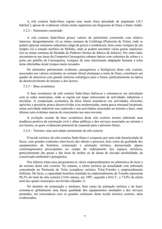 7
A orla costeira Sado-Sines regista uma muito fraca densidade de população (18,7
hab/km2
), apesar de evidenciar valores muito superiores nas freguesias de Sines e Santo André.
3.2.2 - Património construído
A orla costeira Sado-Sines possui valores do património construído com relativo
interesse, designadamente: (i) as ruínas romanas de Cetóbriga (Península de Tróia), onde se
podem apreciar estruturas industriais (salga de peixe) e residenciais, bem como vestígios de um
templo; (ii) a estação neolítica de Melides, onde se podem encontrar várias grutas sepulcrais;
(iii) as ruínas romanas da Herdade do Pinheiro (fornos de fabrico de ânforas). Por outro lado,
encontram-se nas áreas da Comporta-Carrasqueira cabanas típicas com cobertura de colmo e o
porto em palafita da Carrasqueira, vestígios de uma interessante adaptação humana a estas
áreas ribeirinhas desde tempos muito recuados.
Os elementos patrimoniais (culturais, paisagísticos e biológicos) desta orla costeira,
associados aos valores existentes no restante litoral alentejano a norte de Sines, constituem um
quadro de atractivos com grande interesse estratégico para o futuro, particularmente na óptica
do desenvolvimento do turismo e dos lazeres.
3.2.3 - Base económica
A base económica da orla costeira Sado-Sines baliza-se e estrutura-se em articulação
com as sedes municipais, onde se regista um leque interessante de actividades industriais e
terciárias. A composição económica da faixa litoral sustenta-se em actividades silvícolas,
agrícolas e pecuárias pouco desenvolvidas e/ou modernizadas, numa pesca artesanal incipiente,
numa actividade industrial sem expressão e nas actividades associadas ao turismo e lazer, estas
últimas com evidentes marcas de crescimento nos anos noventa.
A evolução recente da base económica desta orla costeira mostra sobretudo uma
tendência positiva da construção civil e obras públicas e dos serviços associados ao turismo e
aos lazeres, as quais evidenciam potencial de expansão para o próximo futuro.
3.2.4 - Turismo: uma actividade estruturante da orla costeira
O tecido turístico da orla costeira Sado-Sines é composto por uma rede desarticulada de
focos, com grandes contrastes inter-locais das ofertas e procuras, bem como da qualidade dos
equipamentos de hotelaria, restauração e animação turística, denunciando alguns
constrangimentos preocupantes no campo do ordenamento dos espaços turísticos,
particularmente das praias e das áreas de arribas ou de dunas de elevada sensibilidade, da
conservação ambiental e paisagística.
Nos últimos trinta anos projectaram-se vários empreendimentos na urbanística do lazer e
do turismo desta orla costeira. No entanto, a oferta turística da actualidade está sobretudo
concentrada na Península de Tróia (complexo turístico Tróia-Torralta e empreendimento
Soltróia). De facto, a capacidade hoteleira instalada no empreendimento da Torralta representa
98,3% do total da orla costeira (3164 camas), em 1997, segundo a D.G.T., e 73,0% da oferta
total dos quatro municípios envolvidos (Quadro 1).
No domínio da restauração e similares, bem como da animação turística e de lazer,
constata-se globalmente uma baixa qualidade dos equipamentos instalados e dos serviços
prestados, em consonância com os grandes contrastes deste tecido turístico costeiro, atrás
evidenciados.
 