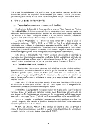 9
é de grande importância nesta orla costeira, uma vez que aqui se encontram condições de
sensibilidade biofísica, de temperatura e movimento da água do mar e perfil de praia que não
garantem cargas turísticas e de lazer muito elevadas das praias, na óptica da utilização balnear.
4 - ORDENAMENTO DO TERRITÓRIO
4.1 - Figuras de planeamento e de ordenamento do território
Os objectivos, definidos já de forma genérica a nível do Plano Regional do Alentejo
Litoral (PROTALI) poderão entrar numa via de concretização se houver uma concertação em
torno desta estratégia de desenvolvimento por parte das entidades a quem compete a gestão da
Orla Costeira e das Áreas Protegidas, INAG e ICN, das diversas autarquias, autoridades
regionais, Junta Autónoma de Estradas e Direcção Geral de Turismo.
A nível de Ordenamento do Território da faixa litoral entre o Sado e Sines, os
instrumentos existentes - PROT e PDM - e o POOC, em fase de apreciação, deverão ser
completados com os Planos de Ordenamento das Áreas Protegidas - RNES e APLSSA - e
outras indispensáveis à protecção e conservação da natureza e com os planos de recuperação e
valorização dos sistemas lagunares de Melides, Santo André e Lagoa da Sancha incluindo o
ordenamento e protecção das bacias hidrográficas de que depende a sua manutenção.
Estas acções de planeamento, cujo objectivo essencial será assegurar a recuperação e
valorização dos recursos naturais, deveriam igualmente definir parâmetros de utilização, na
óptica da promoção dos produtos turísticos alternativos ao turismo de “sol e praia” - turismo
cultural, turismo em espaço rural, turismo de natureza e turismo de repouso e desporto.
4.2 - Condicionantes legais e urbanísticas
A identificação e caracterização das zonas mais sensíveis do ponto de vista ambiental,
geomorfológico e da dinâmica/estabilização da costa que foi realizada no âmbito do POOC
Sado-Sines permitiu definir, embora em linhas gerais, uma matriz de utilização da Orla
Costeira que assegure a compatibilização dos objectivos de desenvolvimento económico e
recreio das populações com os objectivos da protecção e valorização do ambiente e dos
recursos naturais.
A esta matriz deverá necessariamente sobrepor-se uma rede ordenada de infraestruturas
de saneamento, comunicações, protecção civil, etc., como suporte essencial das políticas de
ordenamento do território de base nacional, regional e local.
Neste âmbito há que ponderar questões essenciais, tão diversas como a despoluição dos
cursos de água, a prevenção dos incêndios florestais e dos derrames de hidrocarbonetos no
mar, a protecção dos banhistas ou, no outro extremo das preocupações, a eficácia dos acessos
ao complexo turístico da Torralta (Tróia) do que depende em última análise a sua viabilização.
A Reserva Ecológica Nacional (REN), uma vez que abrange praticamente toda a Orla
Costeira e respectiva zona terrestre de protecção, não se considerou como factor determinante
na delimitação das classes de uso do solo.
Os PDM de Grândola, Alcácer do Sal, Santiago do Cacém e Sines não prevêem a
criação de novos espaços urbanos para além de alguma expansão controlada dos aglomerados
existentes e sempre exteriores à área de intervenção do POOC.
 