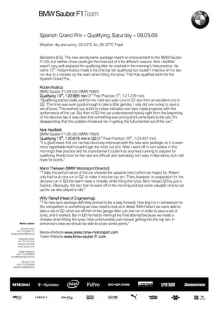Sauber F1Team
                           BMW Sauber F1Team


                           Spanish Grand Prix – Qualifying, Saturday – 09.05.09
                           Weather: dry and sunny, 20-23°C Air, 28-37°C Track


                           Barcelona (ES). The new aerodynamic package meant an improvement to the BMW Sauber
                           F1.09, but neither driver could get the most out of it for different reasons. Nick Heidfeld
                           wasn’t very well prepared for qualifying after he crashed in the morning’s free practice. He
                                    th
                           came 13 . Robert Kubica made it into the top ten qualifying but couldn’t improve on his last
                           run due to a mistake by the team when fitting the tyres. The Pole qualified tenth for the
                           Spanish Grand Prix.

                           Robert Kubica:
                           BMW Sauber F1.09-03 / BMW P86/9
                                                               rd                 th
                                       10th 1:22.685
                           Qualifying 10 , 1:22.685 min (3 Free Practice: 5 , 1:21.239 min)
                           “Qualifying started really well for me. I did two solid runs in Q1 and then an excellent one in
                           Q2. The time was even good enough to take a little gamble. I only did one outing to save a
                           set of tyres. This worked out, and it is a clear indication we have made progress with the
                           performance of the car. But then in Q3 the car understeered heavily right from the beginning
                           of the decisive lap. It was clear that something was wrong and I came back to the pits. It’s
                           disappointing that this problem hindered me in getting the full potential out of the car.”

                           Nick Heidfeld:
                           BMW Sauber F1.09-06 / BMW P86/9
                                                                     rd                   th
                                       13th
                           Qualifying 13 , 1:20.676 min in Q2 (3 Free Practice: 20 , 1:23.457 min)
                           ”It is good news that our car has obviously improved with the new aero package, so it is even
                           more regrettable that I couldn’t get the most out of it. After I went off in turn twelve in this
                           morning’s free practice and hit a tyre barrier I couldn’t do anymore running to prepare for
                           qualifying. Predictions for the race are difficult and overtaking isn’t easy in Barcelona, but I still
                           hope for points.”

                                  Theissen                       Direc
                           Mario Theissen (BMW Motorsport Director):
                           “Today the performance of the car showed the upwards trend which we hoped for. Robert
                           only had to do one run in Q2 to make it into the top ten. Then, however, in preparation for the
                           decisive run in Q3 the team made a mistake while fitting the tyres. Nick missed Q3 by just a
                           fraction. Obviously, the fact that he went off in the morning and lost some valuable time to set
                           up the car also played a role.”

                           Willy Rampf (Head of Engineering):
                                          (Head Engineering):
                           “The new aero package definitely proved to be a step forward. How big it is in comparison to
                           the competition is something we now need to look at in detail. With Robert we were able to
                           take a risk in Q2 when we left him in the garage after just one run in order to save a set of
                           tyres, and it worked. But in Q3 he had to interrupt his final attempt because we made a
                           mistake when fitting the tyres. Nick unfortunately just missed getting into the top ten. In
        Media contact      tomorrow's race we should be able to score some points."
          Jörg Kottmeier
      +49 170 5666112
joerg.kottmeier@bmw.de     Media-Website www.press.bmw-motorsport.com
                                         www.press.bmw-
                           Team-Website www.bmw-sauber-f1.com
                                         www.bmw-sauber-
       Hanspeter Brack
      +41 79 7701819
      hanspeter.brack@
      bmw-sauber.com

     Heike Hientzsch
   +49 172 6209904
bmw@heikehientzsch.de

          Benjamin Titz
     +49 179 7438088
  benjamin.titz@bmw.de
 