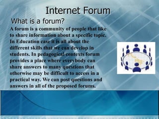 Internet Forum What is a forum? A forum is a community of people that like to share information about a specific topic. In Education case it is all about the different skills that we can develop in students. In pedagogical contexts forum provides a place where everybody can share answers to many questions that otherwise may be difficult to access in a practical way. We can post questions and answers in all of the proposed forums. 