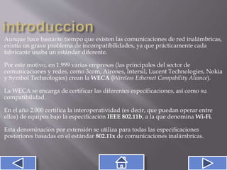 Aunque hace bastante tiempo que existen las comunicaciones de red inalámbricas,
existía un grave problema de incompatibilidades, ya que prácticamente cada
fabricante usaba un estándar diferente.
Por este motivo, en 1.999 varias empresas (las principales del sector de
comunicaciones y redes, como 3com, Airones, Intersil, Lucent Technologies, Nokia
y Symbol Technologies) crean la WECA (Wireless Ethernet Compability Aliance).
La WECA se encarga de certificar las diferentes especificaciones, así como su
compatibilidad.
En el año 2.000 certifica la interoperatividad (es decir, que puedan operar entre
ellos) de equipos bajo la especificación IEEE 802.11b, a la que denomina Wi-Fi.
Esta denominación por extensión se utiliza para todas las especificaciones
posteriores basadas en el estándar 802.11x de comunicaciones inalámbricas.
 