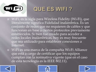  WiFi, es la sigla para Wireless Fidelity (Wi-Fi), que
literalmente significa Fidelidad inalámbrica. Es un
conjunto de redes que no requieren de cables y que
funcionan en base a ciertos protocolos previamente
establecidos. Si bien fue creado para acceder a
redes locales inalámbricas, hoy es muy frecuente
que sea utilizado para establecer conexiones a
Internet.
 WiFi es una marca de la compañía Wi-Fi Alliance
que está a cargo de certificar que los equipos
cumplan con la normativa vigente (que en el caso
de esta tecnología es la IEEE 802.11).
 