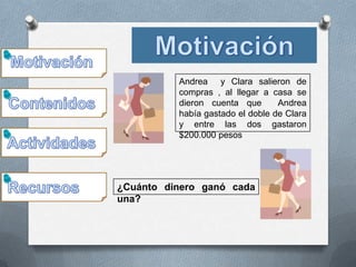 Andrea y Clara salieron de
          compras , al llegar a casa se
          dieron cuenta que       Andrea
          había gastado el doble de Clara
          y entre las dos gastaron
          $200.000 pesos




¿Cuánto dinero ganó cada
una?
 