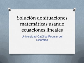 Solución de situaciones
 matemáticas usando
  ecuaciones lineales
  Universidad Católica Popular del
             Risaralda
 