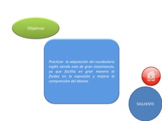 Objetivos




            Practicar la adquisición del vocabulario
            inglés siendo este de gran importancia,
            ya que facilita en gran manera la
            fluidez en la expresión y mejora la
            comprensión del idioma.




                                                       SIGUIENTE
 