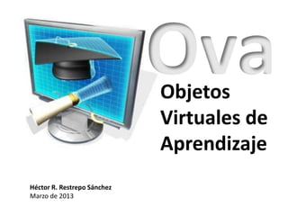 Ova
                             Objetos
                             Virtuales de
                             Aprendizaje
Héctor R. Restrepo Sánchez
Marzo de 2013
 