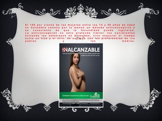 E l   1 0 0   p o r   c i e n t o   d e   l a s   m u j e r e s   e n t r e   l o s   1 5   y   4 9   a ñ o s   d e   e d a d  
e n   C o l o m b i a   c o n o c e   p o r   l o   m e n o s   u n   m é t o d o   a n t i c o n c e p t i v o   y  
e s   c o n s c i e n t e   d e   q u e   l a   f e c u n d i d a d   p u e d e   r e g u l a r s e .
L a   a n t i c o n c e p c i ó n   n o   s ó l o   p r e t e n d e   l i m i t a r   l o s   n a c i m i e n t o s  
e v i t a n d o   l o s   e m b a r a z o s   n o   d e s e a d o s ,   s i n o   e s p a c i a r   e l   t i e m p o  
e n t r e   u n   h i j o   y   e l   o t r o ,   d e   a c u e r d o   c o n   l a s   p r e f e r e n c i a s   d e   l o s  
p a d r e s   y   l a s   m a d r e s .
 