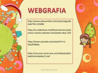 Judith Rivas Lydia Acosta
http://www.educarchile.cl/ech/pro/app/de
talle?ID=133284
http://es.slideshare.net/florenmarrero/salv
emos-nuestro-planeta-reciclando-educ-525
http://www.youtube.com/watch?v=L-
SAy2FA6bw
http://recursos.cnice.mec.es/media/publici
dad/actividades/2.swf
 