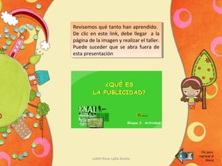 Judith Rivas Lydia Acosta
Revisemos qué tanto han aprendido.
De clic en este link, debe llegar a la
página de la imagen y realizar el taller.
Puede suceder que se abra fuera de
esta presentación
Revisemos qué tanto han aprendido.
De clic en este link, debe llegar a la
página de la imagen y realizar el taller.
Puede suceder que se abra fuera de
esta presentación
Clic para
regresar al
Menú
 