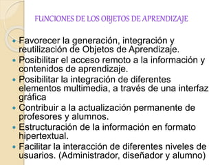FUNCIONES DE LOS OBJETOS DE APRENDIZAJE 
 Favorecer la generación, integración y 
reutilización de Objetos de Aprendizaje. 
 Posibilitar el acceso remoto a la información y 
contenidos de aprendizaje. 
 Posibilitar la integración de diferentes 
elementos multimedia, a través de una interfaz 
gráfica 
 Contribuir a la actualización permanente de 
profesores y alumnos. 
 Estructuración de la información en formato 
hipertextual. 
 Facilitar la interacción de diferentes niveles de 
usuarios. (Administrador, diseñador y alumno) 
 