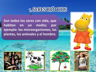 1. SERES BIÓTICOS 
Son todos los seres con vida, que 
habitan en un medio; por 
ejemplo: los microorganismos, las 
plantas, los animales y el hombre. 
 