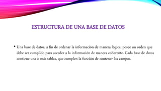ESTRUCTURA DE UNA BASE DE DATOS
• Una base de datos, a fin de ordenar la información de manera lógica, posee un orden que
debe ser cumplido para acceder a la información de manera coherente. Cada base de datos
contiene una o más tablas, que cumplen la función de contener los campos.
 