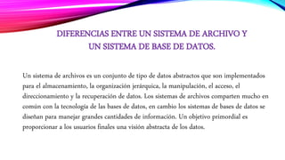 DIFERENCIAS ENTRE UN SISTEMA DE ARCHIVO Y
UN SISTEMA DE BASE DE DATOS.
Un sistema de archivos es un conjunto de tipo de datos abstractos que son implementados
para el almacenamiento, la organización jerárquica, la manipulación, el acceso, el
direccionamiento y la recuperación de datos. Los sistemas de archivos comparten mucho en
común con la tecnología de las bases de datos, en cambio los sistemas de bases de datos se
diseñan para manejar grandes cantidades de información. Un objetivo primordial es
proporcionar a los usuarios finales una visión abstracta de los datos.
 