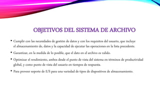 OBJETIVOS DEL SISTEMA DE ARCHIVO
• Cumplir con las necesidades de gestión de datos y con los requisitos del usuario, que incluye
el almacenamiento de, datos y la capacidad de ejecutar las operaciones en la lista precedente.
• Garantizar, en la medida de lo posible, que el dato en el archivo es valido.
• Optimizar el rendimiento, ambos desde el punto de vista del sistema en términos de productividad
global, y como punto de vista del usuario en tiempos de respuesta.
• Para proveer soporte de E/S para una variedad de tipos de dispositivos de almacenamiento.
 